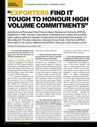 54 THE DOLLAR BUSINESS II AUGUST 2017
POLICY
MONITOR DEVENDRA KUMAR SINGH, CHAIRMAN, APEDA
INTERVIEW BY AHMAD SHARIQ KHAN  NILADRI S. NATH
“EXPORTERS FIND IT
TOUGH TO HONOUR HIGH
VOLUME COMMITMENTS”
TDB: How did Indian agricultural and
processed food sector perform on the
export front last fiscal and what was
APEDA’s contribution to it?
Devendra Kumar Singh (DKS): Ac-
cording to the Directorate General of
Commercial Intelligence and Statistics
(DGCIS), in FY2017, exports of agricul-
tural products contributed about 12% to
India’s total exports ($33.38 billion out
of India’s total of $276.28 billion). Out of
this $33.38 billion, about $16.25 billion
was under APEDA’s supervision.
A lot of positive developments took
place in FY2017. For instance, grape ex-
ports went up by 37% y-o-y with grape
exporters gaining market access to Can-
ada. APEDA also undertook several
initiatives to boost exports of mango by
arranging visits of quarantine officials
from US, Japan and South Korea to the
irradiation and vapour heat treatment
centres located in Lasalgaon and Vashi
in Maharashtra, Bengaluru in Karnataka
and Tirupati in Andhra Pradesh.
In addition, we received approvals
from the General Administration of
Quality Supervision, Inspection and
Quarantine (AQSIQ) of China for 25 of
our Hot Water Treatment (HWT) facil-
ities for the disinfestation of mangoes –
this will boost exports to China. Vietnam
too has lifted the ban on imports of pea-
nuts from India. Additionally, exports to
Russia are also expected to begin soon as
they have agreed to accept health certifi-
cates issued by Indian authorities.
TDB: What are the other initiatives that
the government has taken to promote
agricultural exports from India?
DKS: To start with, the government has
introduced some amendments in the
organic products segment. For instance,
the quota for export of organic pulses and
lentils has now been increased to 50,000
metric tonne (MT) from 10,000 MT, and
the cap on the exports of organic wheat
and sugar has been removed. The gov-
ernment has also been actively trying to
boost cultivation of lychee in Bihar and
kiwi in the north-eastern region of India.
Additionally, the government is making
efforts to promote exports of pomegran-
ate to countries like US. State govern-
ments of Gujarat, Karnataka, Kerala, Tel-
angana, etc., in association with APEDA,
have been working to promote horticul-
ture, which we believe holds immense
untapped potential for exports.
TDB: We understand that exporters are
still facing market access issues in sev-
eral countries. How is APEDA helping?
DKS: We have been taking up the issue
with countries like Vietnam, US, Austra-
lia, New Zealand and South Africa for the
exports of grapes; China for the export of
millets, bovine meats and rice; South Af-
rica for exports of mango; US and EU for
the exports of rice; and Russia for the ex-
port of dairy products. Each department
is putting in its best effort to fulfil the
requirements of these countries.
TDB:Foodsafetyregulationshavebeen
a challenge for Indian exporters. What
is APEDA doing to facilitate exports?
DKS: Globally, there are growing con-
cerns on food safety, especially with
respect to sanitary aspects such as pes-
ticide residues. APEDA has been work-
ing constantly on these aspects and has
developed a residue monitoring plan
(RMP) for grapes, pomegranates,
groundnuts and some other key produc-
es. We have also introduced the concept
of clusters, which is efficient because it
offers an organised way of disseminat-
ing information and procuring produce
from registered farmers. Speaking about
non-tariffbarriers,oneofthemajorissues
is the stringent residue levels prescribed
by several countries – especially EU.
It has become mandatory for the ex-
porting country to deploy latest tech-
nology and equipment to detect residue
levels, which is an expensive process.
APEDA has been assisting laboratories
to acquire the requisite state-of-the art
equipment.
TDB: Are you focussing on some par-
ticular countries to increase exports?
DKS:We are focussing on mango exports
to South Korea and Iran. This year, our
efforts, in conjunction with the National
Plant Protection Organisation (NPPO) of
Agricultural and Processed Food Products Export Development Authority (APEDA),
established in 1985, has been instrumental in identifying new markets and providing
better support systems to exporters of agricultural and processed food products. In a
tête-à-tête with The Dollar Business, Devendra Kumar Singh, Chairman of APEDA,
throws light on the various initiatives that APEDA is taking up to give exports a boost.
 