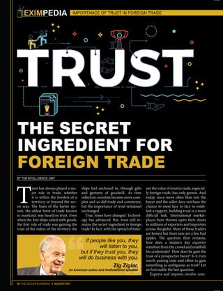 58 THE DOLLAR BUSINESS II AUGUST 2017
THE SECRET
INGREDIENT FOR
FOREIGN TRADE
BY TDB INTELLIGENCE UNIT
T
rust has always played a ma-
jor role in trade, whether
it is within the borders of a
territory or beyond the sev-
en seas. The basis of the barter sys-
tem, the oldest form of trade known
to mankind, was based on trust. Even
when the first ships sailed with goods,
the first rule of trade was gaining the
trust of the rulers of the territory the
IMPORTANCE OF TRUST IN FOREIGN TRADE
ships had anchored in, through gifts
and gestures of goodwill. As time
rolled on, societies became more com-
plex and so did trade and commerce,
but the importance of trust remained
unchanged.
True, times have changed. Technol-
ogy has advanced. But, trust still re-
mains the secret ingredient in foreign
trade! In fact, with the spread of Inter-
net the value of trust in trade, especial-
ly foreign trade, has only grown. And
today, since more often than not, the
buyer and the seller does not have the
chance to meet face to face to estab-
lish a rapport, building trust is a more
difficult task. International market-
places have thrown open their doors
to millions of exporters and importers
across the globe. Most of these traders
are honest but there sure are a few bad
apples. The question then remains,
how does a modern day exporter
standout from the crowd and establish
his credentials? How does he gain the
trust of a prospective buyer? Is it even
worth putting time and effort to gain
something as ambiguous as trust? Let
us first tackle the last question.
Exports and imports involve com-
If people like you, they
will listen to you,
but if they trust you, they
will do business with you.
Zig Ziglar,
An American author and motivational speaker
IMPORTANCE OF TRUST IN FOREIGN TRADE
 