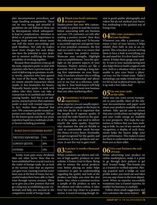 AUGUST 2017 II THE DOLLAR BUSINESS 59
01Flaunt your loyal customers
to your prospects.
Studies prove that over 90% custom-
ers make it a point to read the reviews
before associating with any business
and over 72% customers act only after
reading a positive review! How does
this information help you? To become
a successful exporter and garner trust
in your potential customers, the first
step you need to take is to ensure that
your business has positive reviews.
Showcase your strengths. Highlight
your accomplishments. Turn the spot-
light on the positive aspects of your
business. Positive reviews act like a
powerful tool by making a long-last-
ing first impression on your buyer.
And, if you have a buyer who is willing
to give you a testimonial and allows
you to use him as a reference, noth-
ing like it. Your loyal buyers will help
you generate much more new business
than any other marketing effort.
02Consistency is of paramount
importance.
As an exporter, you are usually expect-
ed to send out a sample to the buyer to
plex documentation procedures and
cargo handling arrangements. These
can be very taxing and stressful. If
guidelines are not followed, there can
be discrepancies which subsequent-
ly lead to complications. Attention to
detail is of paramount importance in
foreign trade and even minor issues
can stall the entire proceedings and
push deadlines. Not only do traders
incur more charges but such delays
also have the potential to sour deals;
not to mention nullifying the future
possibility of working together.
Because these situations creep up all
the time, importers prefer to deal with
exporters who have a proven track re-
cord of delivering on promises, in oth-
er words, exporters who have gained
the trust of the buyer. These export-
ers ensure smooth transaction which
results in less headaches for buyers.
Naturally, buyers prefer to work with
sellers who they know can take a
transaction to its justified end without
causing hassles. And this is not sub-
jective, research proves that customers
prefer to deal with trusted exporters.
In fact, studies have observed that
over 70% customers prefer trusted ex-
porters over other key factors. 20% go
for the lowest quote and the rest chose
exporters based on a multitude of oth-
er factors including proximity.
Surely, trust pays more dividends
than any other factor. Now that we
have established how crucial trust is in
the realm of foreign trade, let us look
at the various ways that an exporter
can gain trust. Gaining trust has never
been easy at the best of times, but suc-
cessful traders have been able to build
trust through various avenues. Allow
us to give you a few pointers that will
go a long way in establishing your cre-
dentials and help you succeed in the
competitive world of foreign trade.
WHAT DO CUSTOMERS WANT?
TRUSTED EXPORTERS 70%
LOWEST QUOTE 20%
OTHERS 10%
help him decide. It is important that
the sample be of supreme quality. If
you land the order based on the qual-
ity of the sample, you need to deliver
exactly the same quality. Exporters
who maintain this and are flexible to
cater to customisable needs become
the choice of every buyer. Eventually,
you get recognised for the quality and
consistency of your products and ser-
vices. A sure fire way to gain trust!
03A picture is worth a thousand
words.
When customers see photos and vid-
eos of high-quality products on your
website, it fosters trust in them. Being
able to witness the actual products
even before placing an order helps
customers to gain an understanding
regarding the quality and look of the
product and helps you close the deal
faster. Also, when a customer receives
a sample of the product as seen in
the photos and videos online, it takes
him/ her one step closer to a positive
review. A word of warning though. In-
vest in good quality photographs and
videos but do not mislead your buyer.
For, misleading is the quickest way of
losing trust.
04Offer your customers a tour
of your facilities.
Whenever you offer a potential cus-
tomer a tour of your factory, it helps
solidify their faith in you as an ex-
porter. This is because you are inviting
them to have a look at everything you
do and stand for. It is first-hand verifi-
cation. It helps them gauge your qual-
ity. A visit to your manufacturing unit
also helps them to build a rapport with
you. And in a situation where you are
unable to give your buyer a physi-
cal tour, try the virtual route. Today’s
technology can make virtual tours ev-
ery bit as real as physical tours. Spruce
it up with a live video chat!
05Lay out your cards
on the table.
Make sure you come across transpar-
ent in your profile. Have all the rele-
vant documentation and paper work
about your products available on your
website. Take special care to ensure
that your certifications are highlighted
and your credit ratings are available
to your prospects. This leads the cus-
tomers to believe that you have noth-
ing to hide. In case of any awards and
recognition, a display of such docu-
ments helps the buyers judge your
past performance. This makes it easier
for them to understand what to expect
from you as their seller.
06Give your business the seal
of trust.
When advertising your product on
online marketplaces, make it a point
to go through their policies to get
their ‘trusted’ badge. This brands you
as a trusted or verified exporter. Hav-
ing acquired such a badge on your
profile makes you stand out and takes
you one step closer in the trust depart-
ment. When an exporter successfully
transitions into a trusted exporter, he
enables his business to multiply.
Follow these small suggestions and
win customers like never before!
 