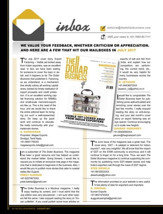 6 THE DOLLAR BUSINESS II AUGUST 2017
WE VALUE YOUR FEEDBACK, WHETHER CRITICISM OR APPRECIATION.
AND HERE ARE A FEW THAT HIT OUR MAILBOXES IN JULY 2017
The July 2017 cover story, Export
Factoring – Visible yet locked away
from Indian exporters, was an excellent
read. In fact, we have been waiting
for someone to cover the topic in de-
tail; and it happens to be The Dollar
Business that published it. Factoring,
as we understand, is a mechanism
that wholly solves all working capital
woes, backed by timely realisation of
export proceeds and credit protec-
tion. It is an excellent working cap-
ital financing solution for MSMEs
and small-scale merchant-export-
ers like us. This is the need of the
hour, and we would like to thank
the entire editorial team for bring-
ing out such a well-researched
story. Do keep up the good
work and continue to educate
the trade community with your
trademark stories.
S. SARAVANAN
Proprietor, Magee Exports
Dindigul, Tamil Nadu
+91-9487178XXX
mageeexports.india@gmail.com
Iam a subscriber of The Dollar Business. The magazine
has been a great resource and has helped us under-
stand the market better. Going forward, I would like to
request you to initiate an exclusive new page in the maga-
zine that is dedicated to beginners in the business. Also, I
would like you to publish more stories that cater to coastal
states like Gujarat.
PREET KAKKAD
+91-9327467XXX
preet.kakkad@gmail.com
The Dollar Business is a fabulous magazine. I really
enjoy reading its content, and I must admit that the
July edition was very educational – I am sure other read-
ers felt the same. I also enjoyed reading the story on ‘fro-
zen cuttlefish’. If you could publish some more articles on
www.thedollarbusiness.comVol.4Issue07July2017100$2RNI:APENG/2014/54643
www.thedollarbusiness.com Vol.4 Issue 07 July 2017 100 $2
MANOHAR AZGAONKARMinister for Tourism, Goa
A. M. NAIKGroup Executive Chairman,Larsen & Toubro Ltd.H.E. MOHAMED MALIKIAmbassador of Morocco to India
LEE KHENG LEONGDirector - Asia Chapter,Factors Chain International (FCI)
V. DHARMARAJANExecutive Director, ECGC Ltd.
TUSHAR BUCH
MD & CEO, SBI Global Factors Ltd.
...AND MANY MORE!
EXCLUSIVE INTERVIEWS
Despite its advantages that are visible to the naked eye, for the common Indian exporter,
factoring has for long remained a concept too complex to digest. Lack of awareness and accessibility
to this tool are to blame. Will anything change and anytime soon?
EXPORT FACTORINGVISIBLE YET LOCKED AWAY
FROM INDIAN EXPORTERS
inbox editorial@thedollarbusiness.com
SMS your views to +91-7680-80-7111
exports of salt and fish from
India, and explain how our
competitors are perform-
ing, the current trend, etc.,
it would be very helpful for
many businesses across the
country.
D. JEYASON
+91-9443657XXX
jeyason_ca@yahoo.co.in
Iwould like to congratulate The
Dollar Business team for pub-
lishing some well-articulated and
enriching cover stories over the
last few months. I really enjoyed
reading the story on anti-dump-
ing, and your last month’s cover
story on export factoring was an
eye opener. Continue encouraging
us to scale new heights.
GAURAV VARSHNEY
+91-9540056XXX
gaurav@rkagroexport.com
The June issue of the magazine was a great read. The
cover story, ‘GST – A catalyst or deterrent for India’s
exports?’, was very insightful. We all know that the impact
of GST on the EXIM community is enormous and it will
continue to linger on for a long time. Thus, we want The
Dollar Business magazine to continue supporting the com-
munity by publishing more GST-related stories and help
India’s exporters sail through the maze of GST regime.
ATEE SHUKLA
+91-9810503XXX
ateeshukla@yahoo.com
The information provided on your website is very useful.
It has plenty of data for exporters and importers.
A. SINGHAL
Suman Exports
+91-9831474XXX
auggustussinghal@gmail.com
 