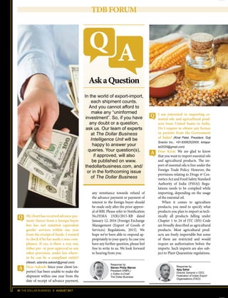 60 THE DOLLAR BUSINESS II AUGUST 2017
TDBFORUM
My client has received advance pay-
ment (forex) from a foreign buyer
but has not remitted equivalent
goods/ services within one year
from the receipt of funds. I wanted
to check if he has made a non-com-
pliance. If yes, is there a way out,
either pre- or post-approval or any
other provision, under law where-
in he can be a compliant entity?
(Akash, adarsha.aakash@gmail.com)
Dear Aakash: Since your client (ex-
porter) has been unable to make the
shipment within one year from the
date of receipt of advance payment,
In the world of export-import,
each shipment counts.
And you cannot afford to
make any “uninformed
investment”. So, if you have
any doubt or a question,
ask us. Our team of experts
at The Dollar Business
Intelligence Unit will be
happy to answer your
queries. Your question(s),
if approved, will also
be published on www.
thedollarbusiness.com, and/
or in the forthcoming issue
of The Dollar Business
AskaQuestion
Response by:
Steven Philip Warner
President (VMPL)
 Editor-in-Chief,
The Dollar Business
I am interested in importing es-
sential oils and agricultural prod-
ucts from United States to India.
Do I require to obtain any license
or permits from the Government
of India? (Kirat Patel, President, Goji
Snacks Inc., +91-8306252XXX, kirtapa-
tel2020@gmail.com)
Dear Kirat: We are glad to know
that you want to import essential oils
and agricultural products. The im-
port of essential oils is free under the
Foreign Trade Policy. However, the
provisions relating to Drugs  Cos-
metics Act and Food Safety Standard
Authority of India (FSSAI) Regu-
lations needs to be complied while
importing, depending on the usage
of the essential oil.
When it comes to agriculture
products, you need to specify what
products you plan to import as tech-
nically all products falling under
Chapter 1 to 24 of ITC (HS) Code
are broadly described as agricultural
products. Most agricultural prod-
ucts are freely importable but some
of them are restricted and would
require an authorisation before the
imports. Such imports are also sub-
ject to Plant Quarantine regulations.
Response by:
Ajay Sahai
Director General  CEO,
Federation of Indian Export
Organisations (FIEO)
any remittance towards refund of
the advance payment or payment of
interest to the foreign buyer should
be made only after the prior approv-
al of RBI. Please refer to Notification
No.FEMA 23(R)/2015-RB dated
January 12, 2016 [Foreign Exchange
Management (Export of Goods 
Services) Regulations, 2015]. We
hope we’ve been able to respond ap-
propriately to your query. In case you
have any further question, please feel
free to write to us. We look forward
to hearing from you.
 