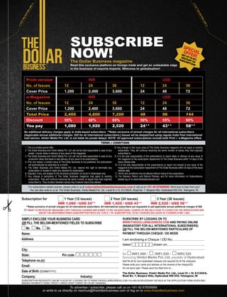 SUBSCRIBE
NOW!The Dollar Business magazine
Read this exclusive platform on foreign trade and get an unbeatable edge
in the business of exports-imports. Welcome to globalisation!
1. This is a limited period offer.
2. The Dollar Business and Vimbri Media Pvt. Ltd. will not be held responsible in case of any
postal / courier delay in delivery of any issue of the magazine.
3. The Dollar Business and Vimbri Media Pvt. Ltd. will not be held responsible in case of any
production delay that leads to late delivery of any issue to its subscriber(s).
4. If for any reason, a certain issue of The Dollar Business is not published, the subscription
will automatically be extended by a month.
5. The Dollar Business and Vimbri Media Pvt. Ltd. reserve the right to terminate any
subscription or accept or reject any request for subscription.
6. Disputes, if any, are subject to the exclusive jurisdiction of courts in Hyderabad only.
7. Any change in periodicity of The Dollar Business magazine may apply to existing
subscribers. They will continue receiving the same number of issues they had originally
subscribed to. They duration between issues may however stand duly altered.
8. Any change in the cover price of The Dollar Business magazine will not apply to existing
subscribers. They will continue receiving the same number of issues they had originally
subscribed to.
9. It is the sole responsibility of the subscriber(s) to report delay in delivery of any issue of
the magazine to the subscription department of The Dollar Business within 14 days of the
issue release date.
10. It is the sole responsibility of the subscriber(s) to report non-receipt of any issue of the
magazine to the subscription department of The Dollar Business within 30 days of the issue
release date.
11. Terms and conditions may be altered without notice to the subscribers.
12. For Delivery, Return and Refund Policies, and for more information on Subscriptions,
please log on to www.thedollarbusiness.com
No additional delivery charges apply to India-based subscribers. **Rates exclusive of airmail charges for all international subscribers.
[Applicable annual additional charges: $50 for all international subscribers.] Issues wil be despatched using regular India Post international
mail service. Vimbri Media Pvt. Ltd. is not liable for postal delays. NOTE: All approved subscriptions include both Print  e-Magazine offers.
For subscription-related queries, please write to us at subscription@thedollarbusiness.com or call us on +91 40 67609999. We’d love to hear from you!
You can also write to us at: The Dollar Business, Vimbri Media Pvt. Ltd., Level III  IV, 8-2-542/A, Road No. 7, Banjara Hills, Hyderabad 500 034, Telangana, IN
TERMS  CONDITIONS
SIMPLY ENCLOSE YOUR BUSINESS CARD
OR FILL THE BELOW-MENTIONED FIELDS TO SUBSCRIBE
Mr. Ms. Dr.
Name:
Address:
City:
State: Pin code:
Telephone no.(s):
Email:
Date of Birth (DD/MM/YYYY):
Company: Industry:
Subscription for 1 Year (12 issues) 2 Year (24 issues) 3 Year (36 issues)
INR 1,080 / USD 24** INR 1,920 / USD 43** INR 2,520 / USD 58**
SUBSCRIBE BY LOGGING ON TO
WWW.THEDOLLARBUSINESS.COM AND PAYING ONLINE
(MANDATORY FOR ALL INTERNATIONAL SUBSCRIBERS)
OR FILL THE BELOW-MENTIONED PARTICULARS OF
PAYMENT THROUGH CHEQUE / DD MODE
I am enclosing a Cheque / DD No:..................................
dated drawn on.........................................
.........................................................................................
for INR1,080 / INR1,920 / INR2,520
favouring Vimbri Media Pvt. Ltd. payable at Hyderabad
Add Rs.50 for non-Hyderabad cheques (not required for At Par cheques).
Please write your name and address on the reverse of the cheque/DD.
Do not send cash. Please send the filled form to:
The Dollar Business, Vimbri Media Pvt. Ltd., Level III  IV, 8-2-542/A,
Road No. 7, Banjara Hills, Hyderabad 500 034, Telangana, IN
SUBSCRIPTION REQUESTS CAN BE PLACED BY LOGGING ON TO WWW.THEDOLLARBUSINESS.COM, FILLING-IN NECESSARY DETAILS IN THE APPLICATION FORM GIVEN AND
MAKING PAYMENTS USING CREDIT CARDS/ DEBIT CARDS OR VIA NET BANKING
Print version INR USD
No. of Issues 12 24 36 12 24 36
Cover Price 1,200 2,400 3,600 24 48 72
e-Magazine INR USD
No. of Issues 12 24 36 12 24 36
Cover Price 1,200 2,400 3,600 24 48 72
Total Price 2,400 4,800 7,200 48 96 144
Discount 55% 60% 65% 50% 55% 60%
You pay 1,080 1,920 2,520 24** 43** 58**
SPECIALOFFER!GET UP TO 65%
DISCOUNT ON
SUBSCRIPTIONS
CUTTHEDOTTED
LINE
CUTTHEDOTTED
LINE
To advertise / subscribe, please call us on +91 40 67609999
or write to us directly on reachus@thedollarbusiness.com or log on to www.thedollarbusiness.com
**Rates exclusive of airmail charges for all international subscribers. All international subscribers are requested to add applicable annual additional charges of $50
I WANT TO RECEIVE MY MAGAZINE COPY THROUGH COURIER AND AGREE TO PAY AN ADDITIONAL CHARGE OF INR 360 A YEAR TO COVER FOR THE SERVICEOVER AND
ABOVE THE ABOVEMENTIONED SUBSCRIPTION PRICE (EG. FOR A 1 YR. SUBSCRIPTION, TOTAL CHARGES INCLUSIVE OF COURIER IS INR 1,440)
 
