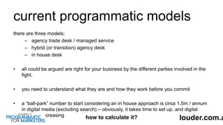 current programmatic models
there are three models;
– agency trade desk / managed service
– hybrid (or transition) agency desk
– in house desk
• all could be argued are right for your business by the different parties involved in the
fight.
• you need to understand what they are and how they work before you commit
• a “ball-park” number to start considering an in house approach is circa 1.5m / annum
in digital media (excluding search) – obviously, it takes time to set up, and digital
spend is increasing
louder.com.ahow to calculate it?
 