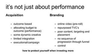 it’s not just about performance
Acquisition
– outcome based
– allocating budget to
outcome (performance)
– some dynamic creative
– limited integration
– executional/campaign
Branding
– online video (pre-roll)
– repurposed TVC’s
– poor content, targeting and
placement
– no sequence of
progression through funnel
– control
how to protect yourself when investing more
 