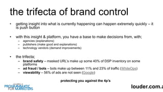 the trifecta of brand control
• getting insight into what is currently happening can happen extremely quickly – it
is push button
• with this insight & platform, you have a base to make decisions from, with;
– agencies (explanations)
– publishers (make good and explanations)
– technology vendors (demand improvements)
• the trifecta;
– brand safety – masked URL’s make up some 40% of DSP inventory on some
platforms
– ad fraud / bots – bots make up between 11% and 23% of traffic (WhiteOps)
– viewability – 56% of ads are not seen (Google)
protecting you against the 4p’s
louder.com.a
 