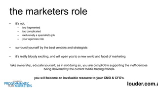 the marketers role
• it’s not;
– too fragmented
– too complicated
– exclusively a specialist’s job
– your agencies role
• surround yourself by the best vendors and strategists
• it’s really bloody exciting, and will open you to a new world and facet of marketing
take ownership, educate yourself, as in not doing so, you are complicit in supporting the inefficiencies
being delivered by the current media trading models
you will become an invaluable resource to your CMO & CFO’s
louder.com.a
 