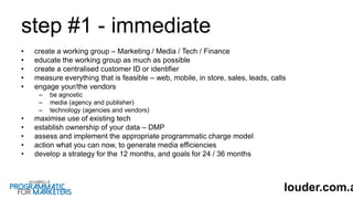 step #1 - immediate
• create a working group – Marketing / Media / Tech / Finance
• educate the working group as much as possible
• create a centralised customer ID or identifier
• measure everything that is feasible – web, mobile, in store, sales, leads, calls
• engage your/the vendors
– be agnostic
– media (agency and publisher)
– technology (agencies and vendors)
• maximise use of existing tech
• establish ownership of your data – DMP
• assess and implement the appropriate programmatic charge model
• action what you can now, to generate media efficiencies
• develop a strategy for the 12 months, and goals for 24 / 36 months
louder.com.a
 