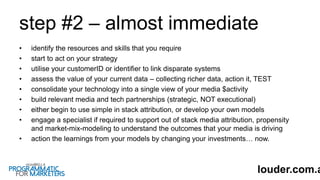 step #2 – almost immediate
• identify the resources and skills that you require
• start to act on your strategy
• utilise your customerID or identifier to link disparate systems
• assess the value of your current data – collecting richer data, action it, TEST
• consolidate your technology into a single view of your media $activity
• build relevant media and tech partnerships (strategic, NOT executional)
• either begin to use simple in stack attribution, or develop your own models
• engage a specialist if required to support out of stack media attribution, propensity
and market-mix-modeling to understand the outcomes that your media is driving
• action the learnings from your models by changing your investments… now.
louder.com.a
 