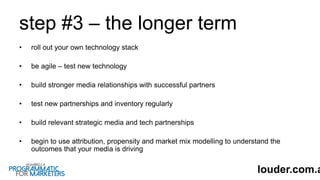 step #3 – the longer term
• roll out your own technology stack
• be agile – test new technology
• build stronger media relationships with successful partners
• test new partnerships and inventory regularly
• build relevant strategic media and tech partnerships
• begin to use attribution, propensity and market mix modelling to understand the
outcomes that your media is driving
louder.com.a
 