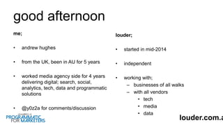 good afternoon
me;
• andrew hughes
• from the UK, been in AU for 5 years
• worked media agency side for 4 years
delivering digital; search, social,
analytics, tech, data and programmatic
solutions
• @y0z2a for comments/discussion
louder;
• started in mid-2014
• independent
• working with;
– businesses of all walks
– with all vendors
• tech
• media
• data
louder.com.a
 