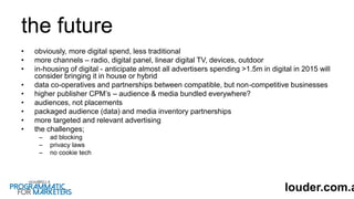 the future
• obviously, more digital spend, less traditional
• more channels – radio, digital panel, linear digital TV, devices, outdoor
• in-housing of digital - anticipate almost all advertisers spending >1.5m in digital in 2015 will
consider bringing it in house or hybrid
• data co-operatives and partnerships between compatible, but non-competitive businesses
• higher publisher CPM’s – audience & media bundled everywhere?
• audiences, not placements
• packaged audience (data) and media inventory partnerships
• more targeted and relevant advertising
• the challenges;
– ad blocking
– privacy laws
– no cookie tech
louder.com.a
 