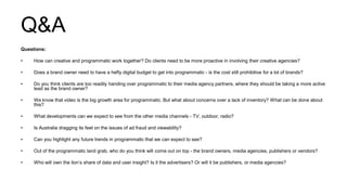 Q&A
Questions:
• How can creative and programmatic work together? Do clients need to be more proactive in involving their creative agencies?
• Does a brand owner need to have a hefty digital budget to get into programmatic - is the cost still prohibitive for a lot of brands?
• Do you think clients are too readily handing over programmatic to their media agency partners, where they should be taking a more active
lead as the brand owner?
• We know that video is the big growth area for programmatic. But what about concerns over a lack of inventory? What can be done about
this?
• What developments can we expect to see from the other media channels - TV, outdoor, radio?
• Is Australia dragging its feet on the issues of ad fraud and viewability?
• Can you highlight any future trends in programmatic that we can expect to see?
• Out of the programmatic land grab, who do you think will come out on top - the brand owners, media agencies, publishers or vendors?
• Who will own the lion’s share of data and user insight? Is it the advertisers? Or will it be publishers, or media agencies?
 