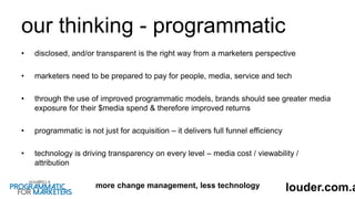 our thinking - programmatic
• disclosed, and/or transparent is the right way from a marketers perspective
• marketers need to be prepared to pay for people, media, service and tech
• through the use of improved programmatic models, brands should see greater media
exposure for their $media spend & therefore improved returns
• programmatic is not just for acquisition – it delivers full funnel efficiency
• technology is driving transparency on every level – media cost / viewability /
attribution
more change management, less technology louder.com.a
 