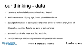 our thinking - data
• ownership and control of your data is only way forward
• Remove almost all 3rd party tags, unless you control the data
• digital platforms need to be integrated and linked around a common anonymous ID
• it is useless modeling if you’re not going to action change
• you need people who know what they are doing
• data partnerships and mutually beneficial co-operatives will blossom
collect it, improve it, action it louder.com.a
 