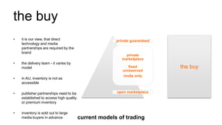 the buy
the buy
private guaranteed
private
marketplace
fixed
unreserved
invite only
open marketplace
• it is our view, that direct
technology and media
partnerships are required by the
brand
• the delivery team - it varies by
model
• in AU, inventory is not as
accessible
• publisher partnerships need to be
established to access high quality
or premium inventory
• inventory is sold out to large
media buyers in advance current models of trading
 