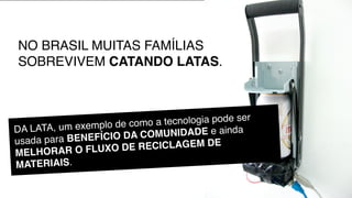 NO BRASIL MUITAS FAMÍLIAS
SOBREVIVEM CATANDO LATAS.



                 plo de como a tec nologia pode ser
DA LATA, um exem                 NIDADE e ainda
usada para BEN EFÍCIO DA COMU
          R O FLUXO DE R   ECICLAGEM DE
MELHORA
MATERIAIS.
 