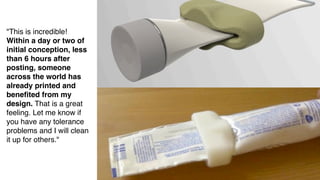 "This is incredible!
Within a day or two of
initial conception, less
than 6 hours after
posting, someone
                            Future of making
across the world has
already printed and
beneﬁted from my
design. That is a great
feeling. Let me know if
you have any tolerance
problems and I will clean
it up for others."
 