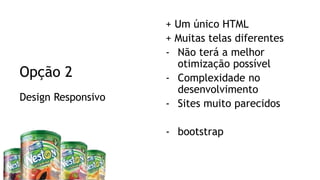 Visual Studio Summit 2013
Design Responsivo
Opção 2
+ Um único HTML
+ Muitas telas diferentes
- Não terá a melhor
otimização possível
- Complexidade no
desenvolvimento
- Sites muito parecidos
- bootstrap
 