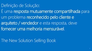 Definição de Solução:
É uma resposta mutuamente compartilhada para
um problema reconhecido pelo cliente e
arquiteto / vendedor e esta resposta, deve
fornecer uma melhoria mensurável.
The New Solution Selling Book
5
 