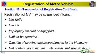 PUBLIC
Registration of Motor Vehicle
Registration of MV may be suspended if found:
 Unsightly
 Unsafe
 Improperly marked or equipped
 Unfit to be operated
 Capable of causing excessive damage to the highways
 Not conforming to minimum standards and specifications
Section 16 - Suspension of Registration Certificate
 