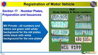 PUBLIC
MV Private - all numbers and
letters are green with white
background for the old plates
while black with white
background for the new plates
Registration of Motor Vehicle
OLD
three letters & three numbers
Section 17 - Number Plates,
Preparation and Issuances
 