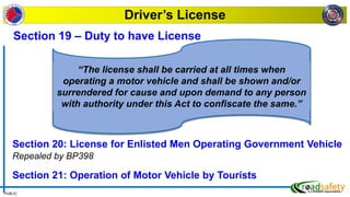 PUBLIC
Driver’s License
Section 20: License for Enlisted Men Operating Government Vehicle
Repealed by BP398
Section 21: Operation of Motor Vehicle by Tourists
Section 19 – Duty to have License
“The license shall be carried at all times when
operating a motor vehicle and shall be shown and/or
surrendered for cause and upon demand to any person
with authority under this Act to confiscate the same.”
 