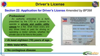 PUBLIC
Driver’s License
Section 22: Application for Driver’s License Amended by BP398
Professional
- An authority embodied in a form
prescribed by the LTO to a person to
operate a private and public utility
vehicle for a fee. Shall mean every and
any driver hired or paid for driving or
operating a motor vehicle, whether for
private use or for hire to the public.
At least eighteen (18) years of age
With Valid NPDL
No contagious disease
 