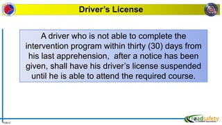 PUBLIC
Driver’s License
A driver who is not able to complete the
intervention program within thirty (30) days from
his last apprehension, after a notice has been
given, shall have his driver’s license suspended
until he is able to attend the required course.
 