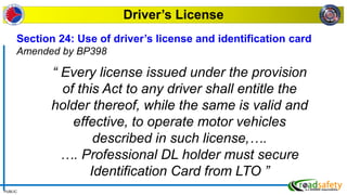 PUBLIC
Driver’s License
Section 24: Use of driver’s license and identification card
Amended by BP398
“ Every license issued under the provision
of this Act to any driver shall entitle the
holder thereof, while the same is valid and
effective, to operate motor vehicles
described in such license,….
…. Professional DL holder must secure
Identification Card from LTO ”
 