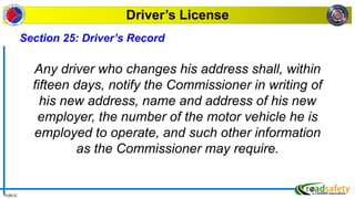PUBLIC
Driver’s License
Section 25: Driver’s Record
Any driver who changes his address shall, within
fifteen days, notify the Commissioner in writing of
his new address, name and address of his new
employer, the number of the motor vehicle he is
employed to operate, and such other information
as the Commissioner may require.
 
