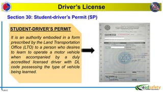 PUBLIC
Driver’s License
STUDENT-DRIVER’S PERMIT
It is an authority embodied in a form
prescribed by the Land Transportation
Office (LTO) to a person who desires
to learn to operate a motor vehicle
when accompanied by a duly
accredited licensed driver with DL
code possessing the type of vehicle
being learned.
Section 30: Student-driver’s Permit (SP)
 