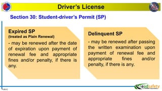 PUBLIC
Driver’s License
Expired SP
(treated as Plain Renewal)
- may be renewed after the date
of expiration upon payment of
renewal fee and appropriate
fines and/or penalty, if there is
any.
Delinquent SP
- may be renewed after passing
the written examination upon
payment of renewal fee and
appropriate fines and/or
penalty, if there is any.
Section 30: Student-driver’s Permit (SP)
 