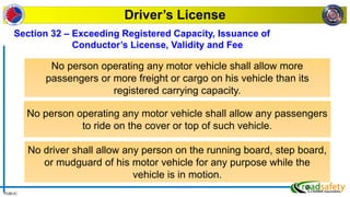 PUBLIC
Driver’s License
Section 32 – Exceeding Registered Capacity, Issuance of
Conductor’s License, Validity and Fee
No person operating any motor vehicle shall allow more
passengers or more freight or cargo on his vehicle than its
registered carrying capacity.
No person operating any motor vehicle shall allow any passengers
to ride on the cover or top of such vehicle.
No driver shall allow any person on the running board, step board,
or mudguard of his motor vehicle for any purpose while the
vehicle is in motion.
 