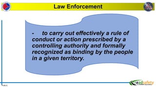 PUBLIC
Law Enforcement
- to carry out effectively a rule of
conduct or action prescribed by a
controlling authority and formally
recognized as binding by the people
in a given territory.
 