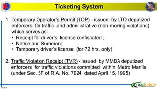 PUBLIC
Ticketing System
1. Temporary Operator’s Permit (TOP) - issued by LTO deputized
enforcers for traffic and administrative (non-moving violations)
which serves as:
• Receipt for driver’s license confiscated ;
• Notice and Summon;
• Temporary driver’s license (for 72 hrs. only)
2. Traffic Violation Receipt (TVR) - issued by MMDA deputized
enforcers for traffic violations committed within Metro Manila
(under Sec. 5F of R.A. No. 7924 dated April 15, 1995)
 