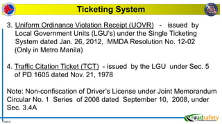 PUBLIC
Ticketing System
3. Uniform Ordinance Violation Receipt (UOVR) - issued by
Local Government Units (LGU’s) under the Single Ticketing
System dated Jan. 26, 2012, MMDA Resolution No. 12-02
(Only in Metro Manila)
4. Traffic Citation Ticket (TCT) - issued by the LGU under Sec. 5
of PD 1605 dated Nov. 21, 1978
Note: Non-confiscation of Driver’s License under Joint Memorandum
Circular No. 1 Series of 2008 dated September 10, 2008, under
Sec. 3.4A
 