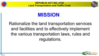 PUBLIC
REPUBLIC ACT NO. 4136
Land Transportation and Traffic Code
Rationalize the land transportation services
and facilities and to effectively implement
the various transportation laws, rules and
regulations.
MISSION
 