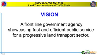 PUBLIC
REPUBLIC ACT NO. 4136
Land Transportation and Traffic Code
A front line government agency
showcasing fast and efficient public service
for a progressive land transport sector.
VISION
 
