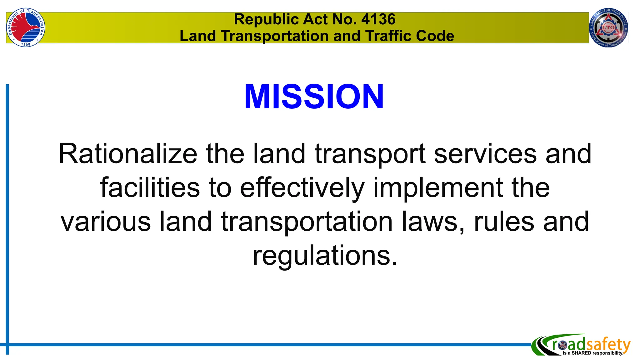 Republic Act No. 4136
Land Transportation and Traffic Code
Rationalize the land transport services and
facilities to effectively implement the
various land transportation laws, rules and
regulations.
MISSION
 