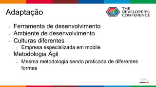 Globalcode – Open4education
Adaptação
• Ferramenta de desenvolvimento
• Ambiente de desenvolvimento
• Culturas diferentes
• Empresa especializada em mobile
• Metodologia Ágil
• Mesma metodologia sendo praticada de diferentes
formas
 