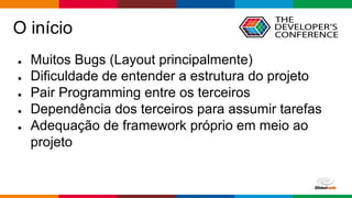 Globalcode – Open4education
O início
● Muitos Bugs (Layout principalmente)
● Dificuldade de entender a estrutura do projeto
● Pair Programming entre os terceiros
● Dependência dos terceiros para assumir tarefas
● Adequação de framework próprio em meio ao
projeto
 
