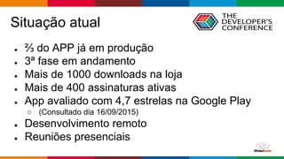 Globalcode – Open4education
Situação atual
● ⅔ do APP já em produção
● 3ª fase em andamento
● Mais de 1000 downloads na loja
● Mais de 400 assinaturas ativas
● App avaliado com 4,7 estrelas na Google Play
○ (Consultado dia 16/09/2015)
● Desenvolvimento remoto
● Reuniões presenciais
 