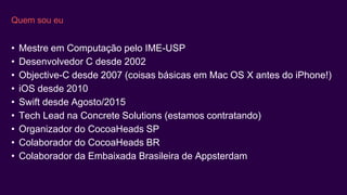 Quem sou eu
• Mestre em Computação pelo IME-USP
• Desenvolvedor C desde 2002
• Objective-C desde 2007 (coisas básicas em Mac OS X antes do iPhone!)
• iOS desde 2010
• Swift desde Agosto/2015
• Tech Lead na Concrete Solutions (estamos contratando)
• Organizador do CocoaHeads SP
• Colaborador do CocoaHeads BR
• Colaborador da Embaixada Brasileira de Appsterdam
 