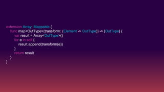 extension Array: Mappable {
func map<OutType>(transform: (Element -> OutType)) -> [OutType] {
var result = Array<OutType>()
for e in self {
result.append(transform(e))
}
return result
}
}
 