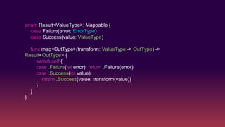 enum Result<ValueType>: Mappable {
case Failure(error: ErrorType)
case Success(value: ValueType)
func map<OutType>(transform: ValueType -> OutType) ->
Result<OutType> {
switch self {
case .Failure(let error): return .Failure(error)
case .Success(let value):
return .Success(value: transform(value))
}
}
}
 