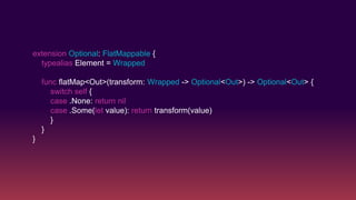 extension Optional: FlatMappable {
typealias Element = Wrapped
func flatMap<Out>(transform: Wrapped -> Optional<Out>) -> Optional<Out> {
switch self {
case .None: return nil
case .Some(let value): return transform(value)
}
}
}
 
