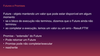 Futures e Promises
Future - objeto mantendo um valor que pode estar disponível em algum
momento
• se o bloco de execução não terminou, dizemos que o Future ainda não
terminou
• ao completar a execução, temos um valor ou um erro - Result FTW
Promise - “extensão” do Future
• Pode retornar um Future
• Promise pode não completar/executar
• read/write
 