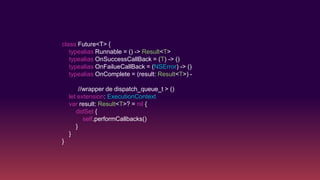class Future<T> {
typealias Runnable = () -> Result<T>
typealias OnSuccessCallBack = (T) -> ()
typealias OnFailueCallBack = (NSError) -> ()
typealias OnComplete = (result: Result<T>) -
//wrapper de dispatch_queue_t > ()
let extension: ExecutionContext
var result: Result<T>? = nil {
didSet {
self.performCallbacks()
}
}
}
 