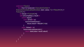 extension Future {
func then<U>(executor: ExecutionContext =
ExecutionContext.defaultContext, task: (value: T) -> Result<U>) ->
Future<U> {
let future = Future<U>()
self.onComplete() { result in
switch result {
case .Error(let e):
syncronized(future) {
future.result = Result<U>(e)
}
case .Value(let v):
future.execute(executor) {
return task(value: result.value!)
}
}
}
}
}
 