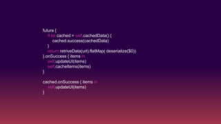 future {
if let cached = self.cachedData() {
cached.success(cachedData)
}
return retriveData(url).flatMap( deserialize($0))
}.onSuccess { items in
self.updateUI(items)
self.cacheItems(items)
}
cached.onSuccess { items in
self.updateUI(items)
}
 